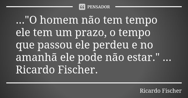 ..."O homem não tem tempo ele tem um prazo, o tempo que passou ele perdeu e no amanhã ele pode não estar." ... Ricardo Fischer.... Frase de Ricardo Fischer.