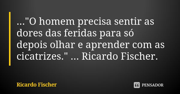 ..."O homem precisa sentir as dores das feridas para só depois olhar e aprender com as cicatrizes." ... Ricardo Fischer.... Frase de Ricardo Fischer.