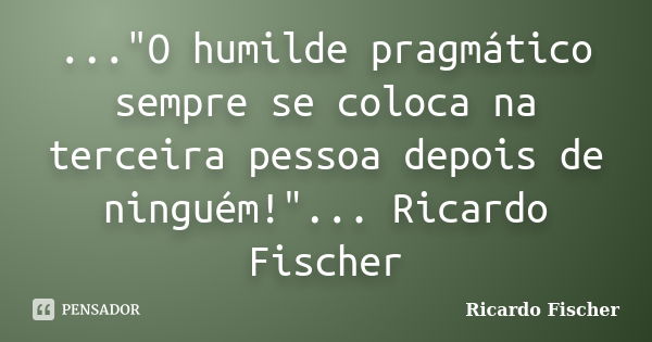 ..."O humilde pragmático sempre se coloca na terceira pessoa depois de ninguém!"... Ricardo Fischer... Frase de Ricardo Fischer.