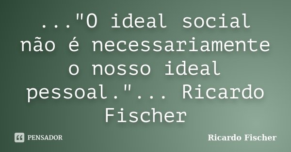 ..."O ideal social não é necessariamente o nosso ideal pessoal."... Ricardo Fischer... Frase de Ricardo Fischer.