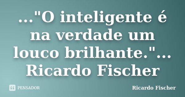 ..."O inteligente é na verdade um louco brilhante."... Ricardo Fischer... Frase de Ricardo Fischer.