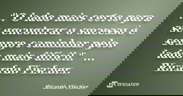 ..."O lado mais certo para se encontrar o sucesso é sempre caminhar pelo lado mais difícil." ... Ricardo Fischer.... Frase de Ricardo Fischer.