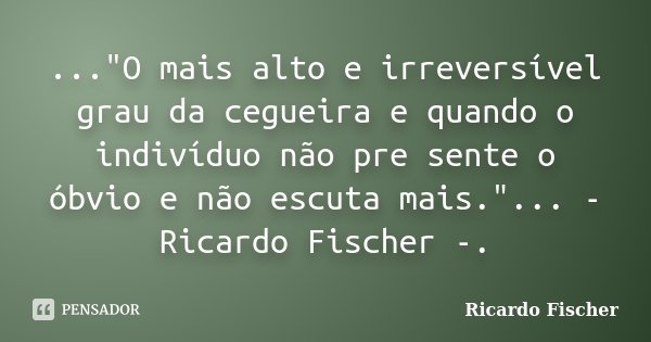 ..."O mais alto e irreversível grau da cegueira e quando o indivíduo não pre sente o óbvio e não escuta mais."... - Ricardo Fischer -.... Frase de Ricardo Fischer.