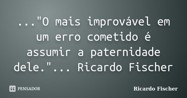 ..."O mais improvável em um erro cometido é assumir a paternidade dele."... Ricardo Fischer... Frase de Ricardo Fischer.