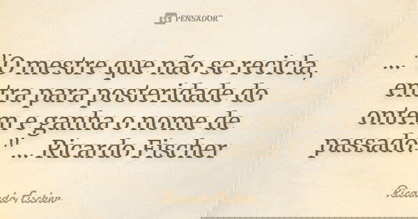 ..."O mestre que não se recicla, entra para posteridade do ontem e ganha o nome de passado." ... Ricardo Fischer... Frase de Ricardo Fischer.