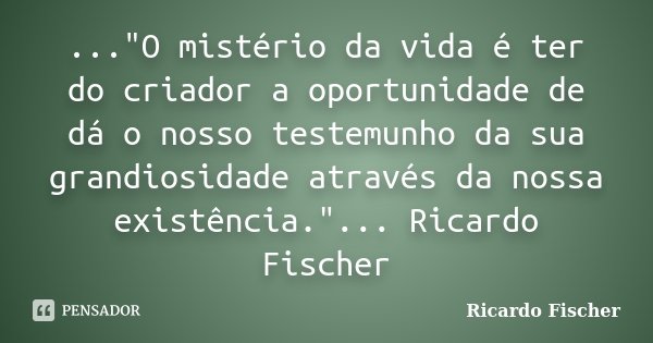 ..."O mistério da vida é ter do criador a oportunidade de dá o nosso testemunho da sua grandiosidade através da nossa existência."... Ricardo Fischer... Frase de Ricardo Fischer.
