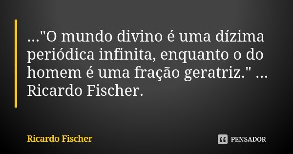 ..."O mundo divino é uma dízima periódica infinita, enquanto o do homem é uma fração geratriz." ... Ricardo Fischer.... Frase de Ricardo Fischer.