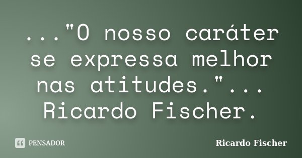 ..."O nosso caráter se expressa melhor nas atitudes."... Ricardo Fischer.... Frase de Ricardo Fischer.