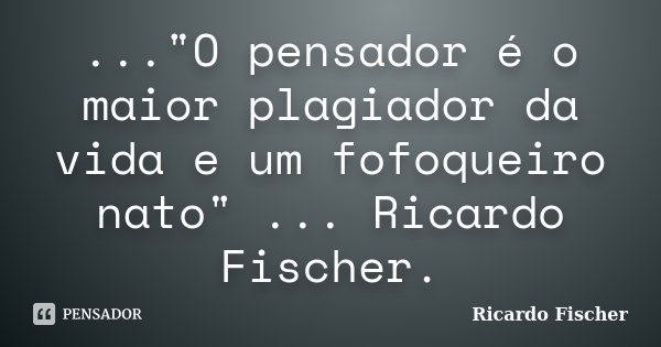 ..."O pensador é o maior plagiador da vida e um fofoqueiro nato" ... Ricardo Fischer.... Frase de Ricardo Fischer.