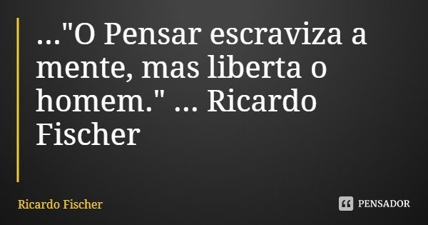 ..."O Pensar escraviza a mente, mas liberta o homem." ... Ricardo Fischer... Frase de Ricardo Fischer.