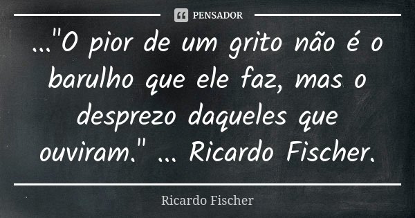 ..."O pior de um grito não é o barulho que ele faz, mas o desprezo daqueles que ouviram." ... Ricardo Fischer.... Frase de Ricardo Fischer.