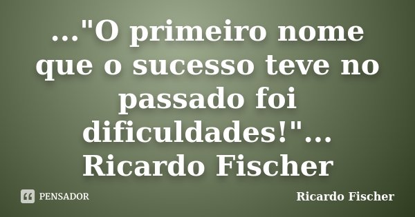 ..."O primeiro nome que o sucesso teve no passado foi dificuldades!"... Ricardo Fischer... Frase de Ricardo Fischer.
