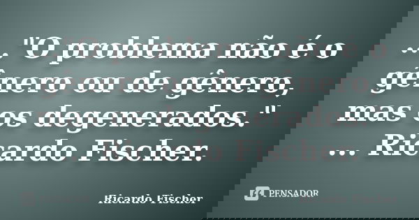 ..."O problema não é o gênero ou de gênero, mas os degenerados." ... Ricardo Fischer.... Frase de Ricardo Fischer.