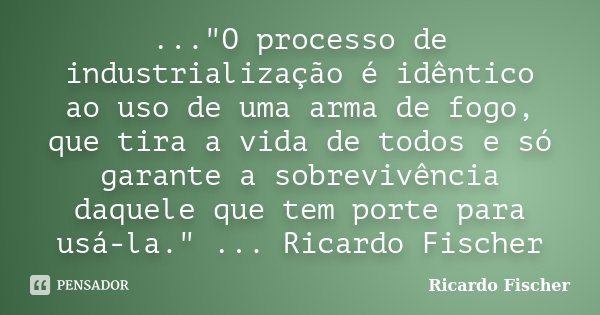 ..."O processo de industrialização é idêntico ao uso de uma arma de fogo, que tira a vida de todos e só garante a sobrevivência daquele que tem porte para ... Frase de Ricardo Fischer.