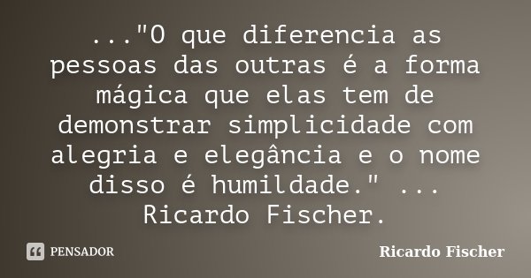..."O que diferencia as pessoas das outras é a forma mágica que elas tem de demonstrar simplicidade com alegria e elegância e o nome disso é humildade.&quo... Frase de Ricardo Fischer.