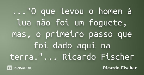 ..."O que levou o homem à lua não foi um foguete, mas, o primeiro passo que foi dado aqui na terra."... Ricardo Fischer... Frase de Ricardo Fischer.