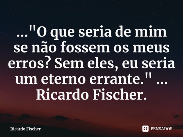 ..."⁠O que seria de mim se não fossem os meus erros? Sem eles, eu seria um eterno errante." ... Ricardo Fischer.... Frase de Ricardo Fischer.