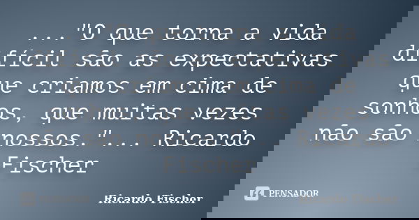 ..."O que torna a vida difícil são as expectativas que criamos em cima de sonhos, que muitas vezes não são nossos."... Ricardo Fischer... Frase de Ricardo Fischer.