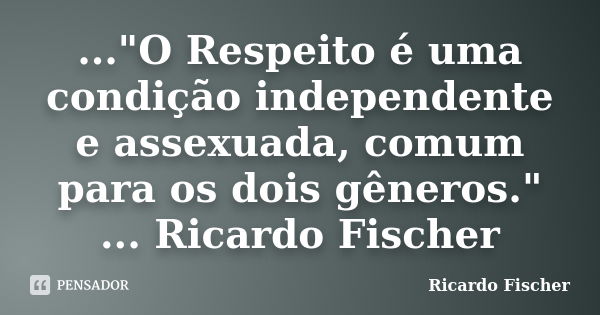 ..."O Respeito é uma condição independente e assexuada, comum para os dois gêneros." ... Ricardo Fischer... Frase de Ricardo Fischer.