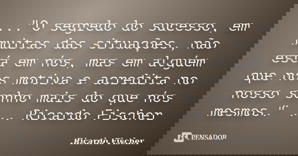 ..."O segredo do sucesso, em muitas das situações, não está em nós, mas em alguém que nos motiva e acredita no nosso sonho mais do que nós mesmos." ..... Frase de Ricardo Fischer.