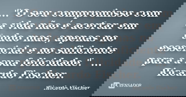 ..."O seu compromisso com a vida não é acertar em tudo mas, apenas no essencial e no suficiente para a sua felicidade." ... Ricardo Fischer.... Frase de Ricardo Fischer.