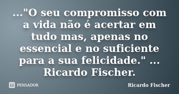 ..."O seu compromisso com a vida não é acertar em tudo mas, apenas no essencial e no suficiente para a sua felicidade." ... Ricardo Fischer.... Frase de Ricardo Fischer.