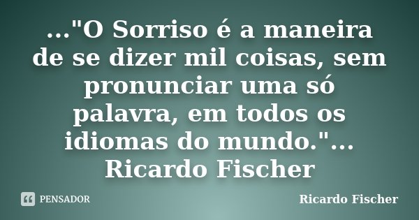 ..."O Sorriso é a maneira de se dizer mil coisas, sem pronunciar uma só palavra, em todos os idiomas do mundo."... Ricardo Fischer... Frase de Ricardo Fischer.
