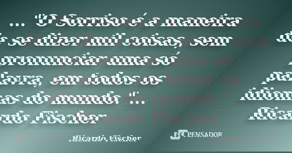 ..."O Sorriso é a maneira de se dizer mil coisas, sem pronunciar uma só palavra, em todos os idiomas do mundo."... Ricardo Fischer... Frase de Ricardo Fischer.
