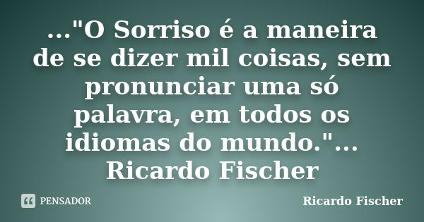 ..."O Sorriso é a maneira de se dizer mil coisas, sem pronunciar uma só palavra, em todos os idiomas do mundo."... Ricardo Fischer... Frase de Ricardo Fischer.