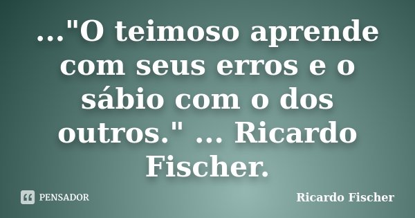 ..."O teimoso aprende com seus erros e o sábio com o dos outros." ... Ricardo Fischer.... Frase de Ricardo Fischer.