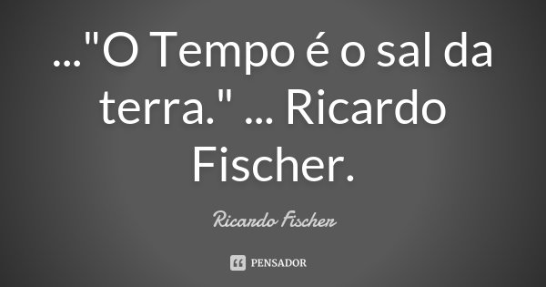 ..."O Tempo é o sal da terra." ... Ricardo Fischer.... Frase de Ricardo Fischer.