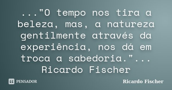 ..."O tempo nos tira a beleza, mas, a natureza gentilmente através da experiência, nos dá em troca a sabedoria."... Ricardo Fischer... Frase de Ricardo Fischer.