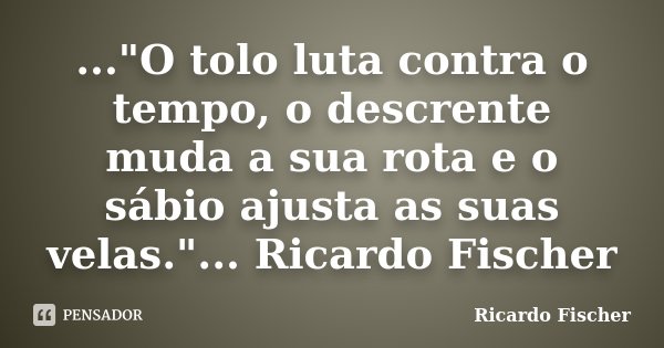 ..."O tolo luta contra o tempo, o descrente muda a sua rota e o sábio ajusta as suas velas."... Ricardo Fischer... Frase de Ricardo Fischer.