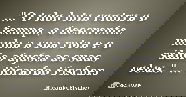 ..."O tolo luta contra o tempo, o descrente muda a sua rota e o sábio ajusta as suas velas."... Ricardo Fischer... Frase de Ricardo Fischer.