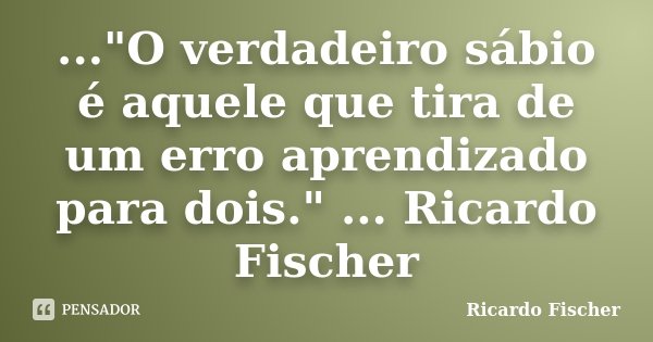 ..."O verdadeiro sábio é aquele que tira de um erro aprendizado para dois." ... Ricardo Fischer... Frase de Ricardo Fischer.