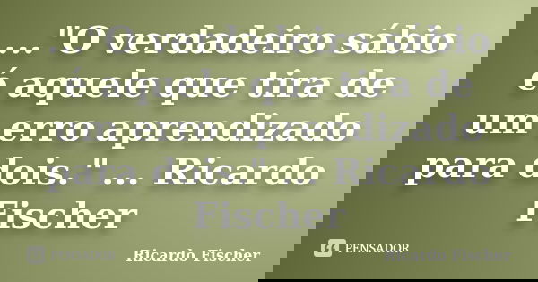 ..."O verdadeiro sábio é aquele que tira de um erro aprendizado para dois." ... Ricardo Fischer... Frase de Ricardo Fischer.