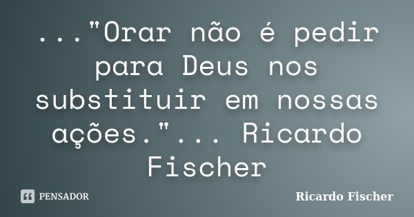 ..."Orar não é pedir para Deus nos substituir em nossas ações."... Ricardo Fischer... Frase de Ricardo Fischer.