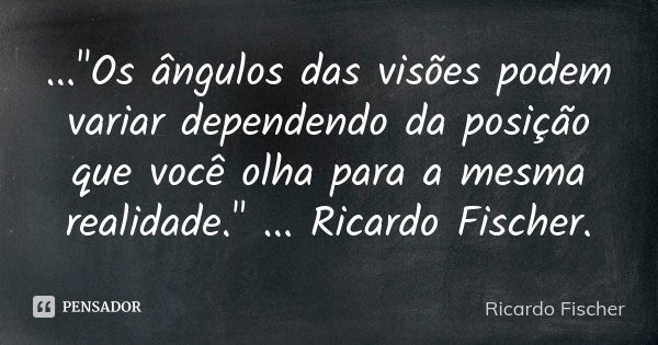 ..."Os ângulos das visões podem variar dependendo da posição que você olha para a mesma realidade." ... Ricardo Fischer.... Frase de Ricardo Fischer.