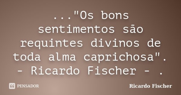 ..."Os bons sentimentos são requintes divinos de toda alma caprichosa". - Ricardo Fischer - .... Frase de Ricardo Fischer.