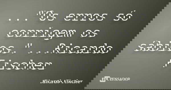 ..."Os erros só corrigem os sábios."...Ricardo Fischer... Frase de Ricardo Fischer.