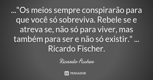 ..."Os meios sempre conspirarão para que você só sobreviva. Rebele se e atreva se, não só para viver, mas também para ser e não só existir." ... Ricar... Frase de Ricardo Fischer.