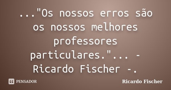 ..."Os nossos erros são os nossos melhores professores particulares."... - Ricardo Fischer -.... Frase de Ricardo Fischer.