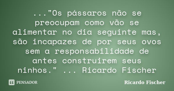 ..."Os pássaros não se preocupam como vão se alimentar no dia seguinte mas, são incapazes de por seus ovos sem a responsabilidade de antes construirem seus... Frase de Ricardo Fischer.