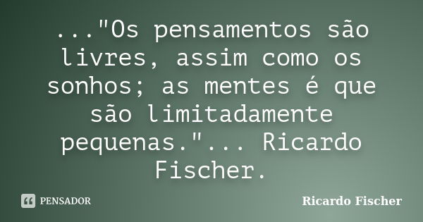 ..."Os pensamentos são livres, assim como os sonhos; as mentes é que são limitadamente pequenas."... Ricardo Fischer.... Frase de Ricardo Fischer.