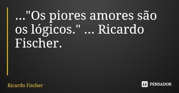 ..."Os piores amores são os lógicos." ... Ricardo Fischer.... Frase de Ricardo Fischer.