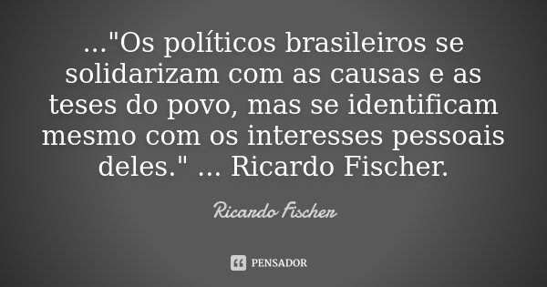 ..."Os políticos brasileiros se solidarizam com as causas e as teses do povo, mas se identificam mesmo com os interesses pessoais deles." ... Ricardo ... Frase de Ricardo Fischer.