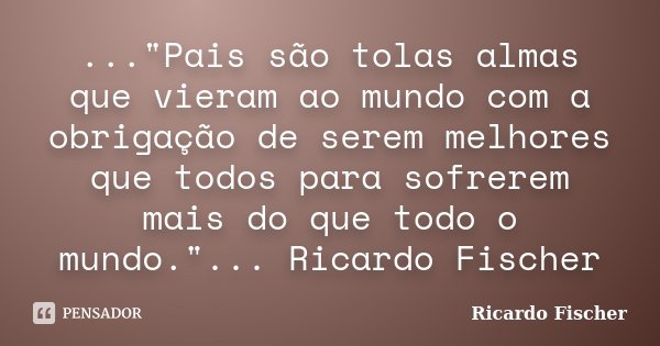 ..."Pais são tolas almas que vieram ao mundo com a obrigação de serem melhores que todos para sofrerem mais do que todo o mundo."... Ricardo Fischer... Frase de Ricardo Fischer.