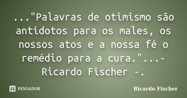 ..."Palavras de otimismo são antídotos para os males, os nossos atos e a nossa fé o remédio para a cura."...- Ricardo Fischer -.... Frase de Ricardo Fischer.