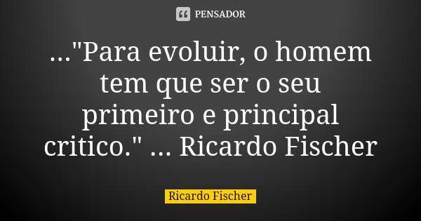 ..."Para evoluir, o homem tem que ser o seu primeiro e principal critico." ... Ricardo Fischer... Frase de Ricardo Fischer.