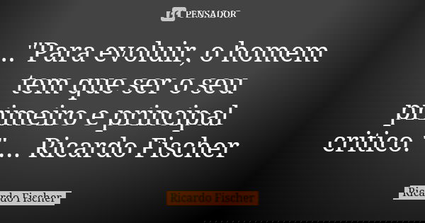 ..."Para evoluir, o homem tem que ser o seu primeiro e principal critico." ... Ricardo Fischer... Frase de Ricardo Fischer.